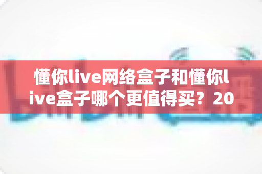 懂你live网络盒子和懂你live盒子哪个更值得买？2025年最全选购对比指南帮你一次看懂