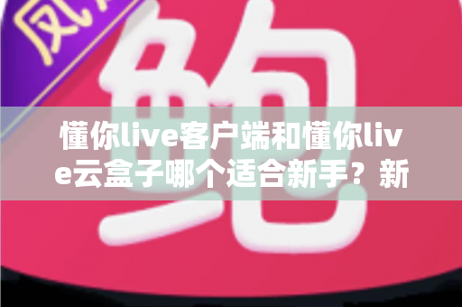 懂你live客户端和懂你live云盒子哪个适合新手?新手入门直播设备选购全攻略 懂你live客户端和懂你live云盒子哪个适合新手?新手入门直播设备选购全攻略