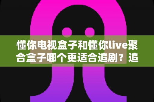 懂你电视盒子和懂你live聚合盒子哪个更适合追剧?追剧党必看的深度对比与选购指南 懂你电视盒子和懂你live聚合盒子哪个更适合追剧?追剧党必看的深度对比与选购指南