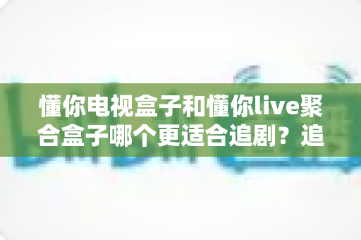 懂你电视盒子和懂你live聚合盒子哪个更适合追剧？追剧党必看的深度对比与选购指南