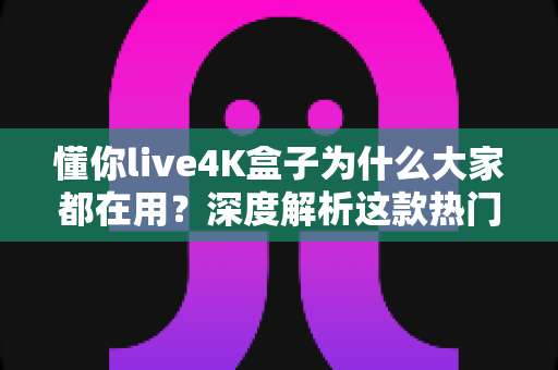 懂你live4K盒子为什么大家都在用？深度解析这款热门4K电视盒子的火爆密码