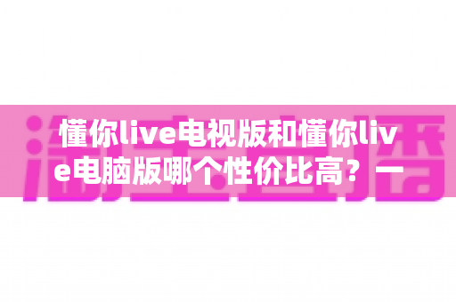 懂你live电视版和懂你live电脑版哪个性价比高?一文读懂两大版本差异,帮你把钱花在刀刃上 懂你live电视版和懂你live电脑版哪个性价比高?一文读懂两大版本差异,帮你把钱花在刀刃上
