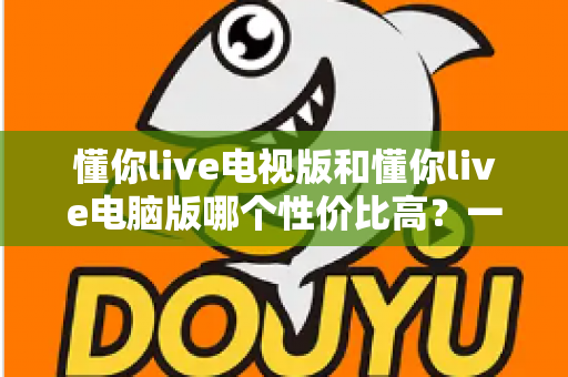 懂你live电视版和懂你live电脑版哪个性价比高?一文读懂两大版本差异,帮你把钱花在刀刃上 懂你live电视版和懂你live电脑版哪个性价比高?一文读懂两大版本差异,帮你把钱花在刀刃上