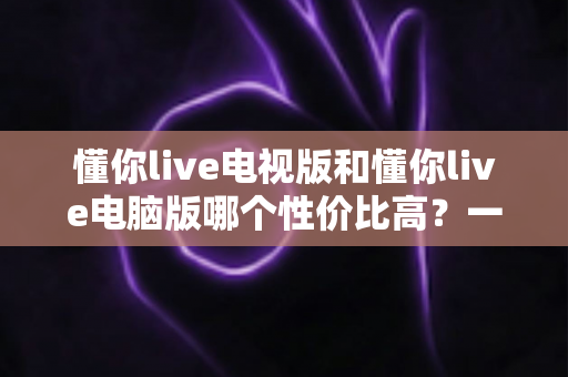 懂你live电视版和懂你live电脑版哪个性价比高？一文读懂两大版本差异，帮你把钱花在刀刃上