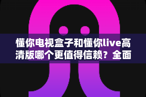 懂你电视盒子和懂你live高清版哪个更值得信赖?全面对比评测助你理性选择不踩坑 懂你电视盒子和懂你live高清版哪个更值得信赖?全面对比评测助你理性选择不踩坑