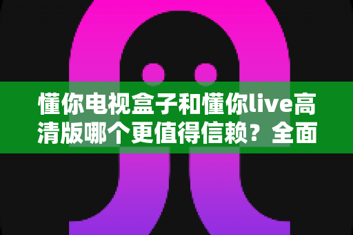 懂你电视盒子和懂你live高清版哪个更值得信赖?全面对比评测助你理性选择不踩坑 懂你电视盒子和懂你live高清版哪个更值得信赖?全面对比评测助你理性选择不踩坑