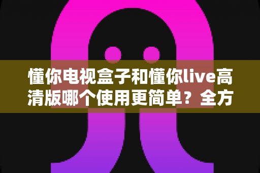 懂你电视盒子和懂你live高清版哪个使用更简单?全方位易用性对比指南 懂你电视盒子和懂你live高清版哪个使用更简单?全方位易用性对比指南