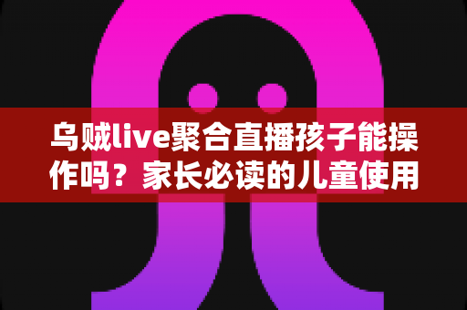 乌贼live聚合直播孩子能操作吗？家长必读的儿童使用安全指南与实操建议