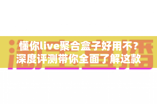懂你live聚合盒子好用不？深度评测带你全面了解这款直播聚合工具的真实体验