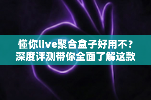 懂你live聚合盒子好用不？深度评测带你全面了解这款直播聚合工具的真实体验