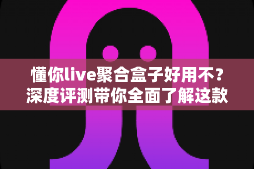 懂你live聚合盒子好用不？深度评测带你全面了解这款直播聚合工具的真实体验