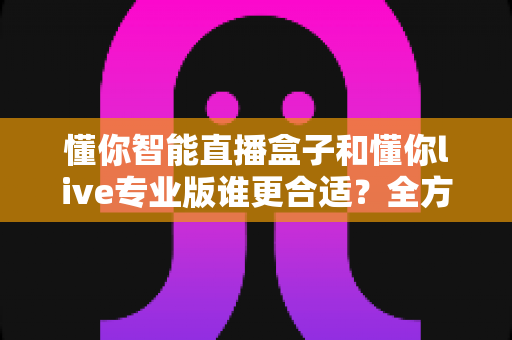 懂你智能直播盒子和懂你live专业版谁更合适?全方位对比帮你选对直播工具 懂你智能直播盒子和懂你live专业版谁更合适?全方位对比帮你选对直播工具
