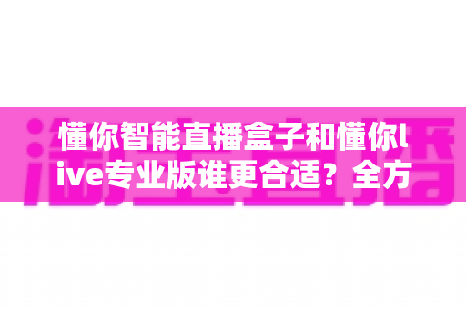 懂你智能直播盒子和懂你live专业版谁更合适?全方位对比帮你选对直播工具 懂你智能直播盒子和懂你live专业版谁更合适?全方位对比帮你选对直播工具