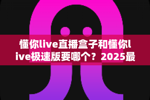 懂你live直播盒子和懂你live极速版要哪个?2025最全选购指南与深度对比分析 懂你live直播盒子和懂你live极速版要哪个?2025最全选购指南与深度对比分析