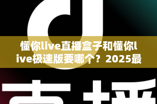 懂你live直播盒子和懂你live极速版要哪个？2025最全选购指南与深度对比分析