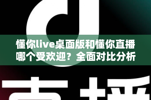 懂你live桌面版和懂你直播哪个受欢迎？全面对比分析助你找到最适合的选择