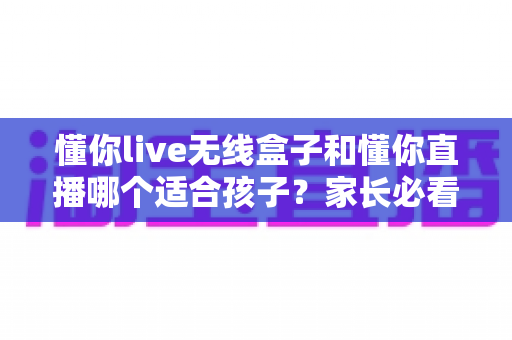 懂你live无线盒子和懂你直播哪个适合孩子？家长必看的深度对比与选购全指南