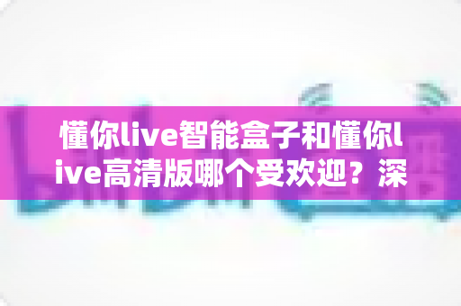 懂你live智能盒子和懂你live高清版哪个受欢迎？深度对比解析，帮你选对版本不踩坑