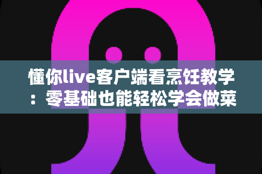 懂你live客户端看烹饪教学:零基础也能轻松学会做菜的全新直播学习体验 懂你live客户端看烹饪教学:零基础也能轻松学会做菜的全新直播学习体验