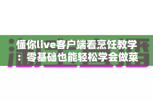懂你live客户端看烹饪教学:零基础也能轻松学会做菜的全新直播学习体验 懂你live客户端看烹饪教学:零基础也能轻松学会做菜的全新直播学习体验