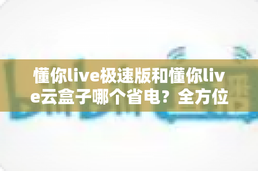懂你live极速版和懂你live云盒子哪个省电?全方位功耗对比与省钱省电实用指南 懂你live极速版和懂你live云盒子哪个省电?全方位功耗对比与省钱省电实用指南