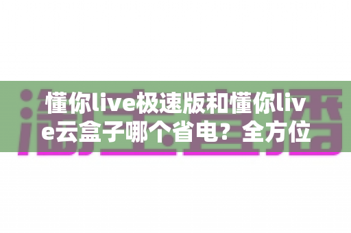 懂你live极速版和懂你live云盒子哪个省电？全方位功耗对比与省钱省电实用指南