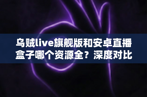 乌贼live旗舰版和安卓直播盒子哪个资源全？深度对比直播方案资源差异与选购全指南