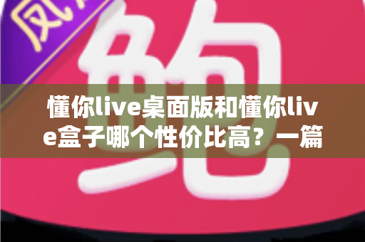 懂你live桌面版和懂你live盒子哪个性价比高?一篇读懂两者差异的深度选购指南 懂你live桌面版和懂你live盒子哪个性价比高?一篇读懂两者差异的深度选购指南