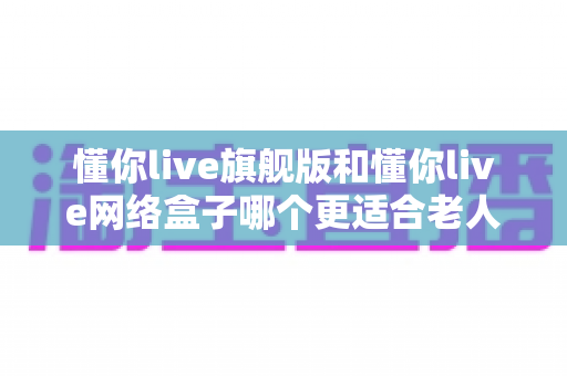 懂你live旗舰版和懂你live网络盒子哪个更适合老人用？2025年最全选购指南与深度对比分析