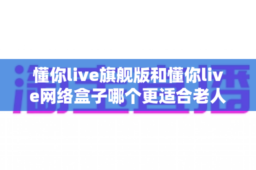 懂你live旗舰版和懂你live网络盒子哪个更适合老人用？2025年最全选购指南与深度对比分析