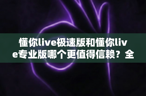 懂你live极速版和懂你live专业版哪个更值得信赖?全面深度对比测评帮你选对版本 懂你live极速版和懂你live专业版哪个更值得信赖?全面深度对比测评帮你选对版本