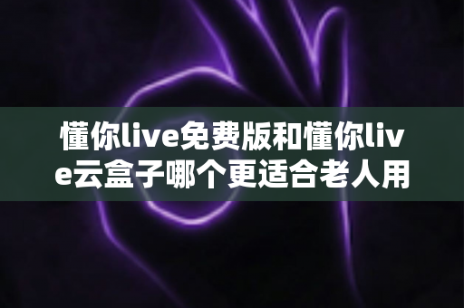 懂你live免费版和懂你live云盒子哪个更适合老人用？一篇文章帮你给爸妈选对看直播的最佳方案