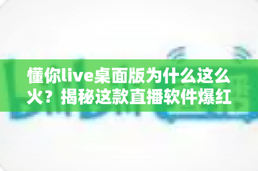 懂你live桌面版为什么这么火?揭秘这款直播软件爆红背后的真实原因 懂你live桌面版为什么这么火?揭秘这款直播软件爆红背后的真实原因