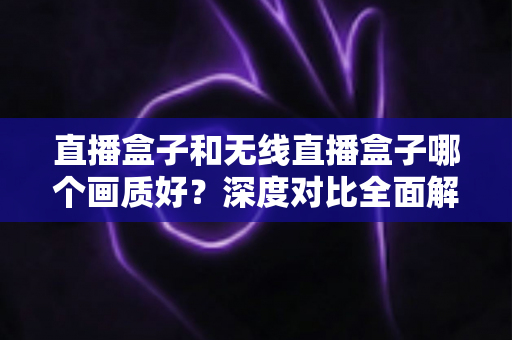 直播盒子和无线直播盒子哪个画质好?深度对比全面解析,助你挑选画质出色的直播观看设备 直播盒子和无线直播盒子哪个画质好?深度对比全面解析,助你挑选画质出色的直播观看设备