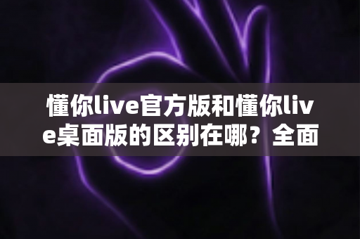 懂你live官方版和懂你live桌面版的区别在哪?全面解析两大版本的核心差异与选购指南 懂你live官方版和懂你live桌面版的区别在哪?全面解析两大版本的核心差异与选购指南