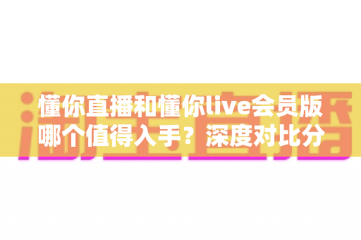 懂你直播和懂你live会员版哪个值得入手？深度对比分析与选购全指南