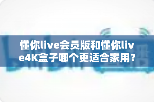 懂你live会员版和懂你live4K盒子哪个更适合家用？全方位深度对比与选购指南