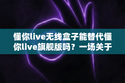 懂你live无线盒子能替代懂你live旗舰版吗?一场关于直播设备选择的深度解析 懂你live无线盒子能替代懂你live旗舰版吗?一场关于直播设备选择的深度解析