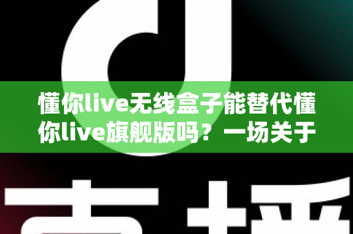 懂你live无线盒子能替代懂你live旗舰版吗？一场关于直播设备选择的深度解析