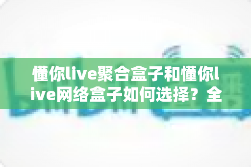 懂你live聚合盒子和懂你live网络盒子如何选择?全面对比指南帮你轻松决策 懂你live聚合盒子和懂你live网络盒子如何选择?全面对比指南帮你轻松决策