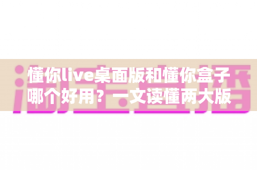 懂你live桌面版和懂你盒子哪个好用?一文读懂两大版本差异,选对不选贵 懂你live桌面版和懂你盒子哪个好用?一文读懂两大版本差异,选对不选贵