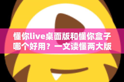 懂你live桌面版和懂你盒子哪个好用？一文读懂两大版本差异，选对不选贵