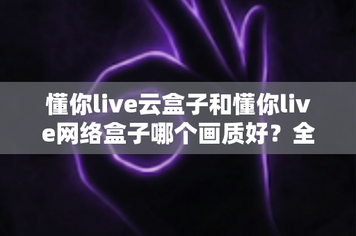 懂你live云盒子和懂你live网络盒子哪个画质好?全面解析两大盒子的画质差异与选购指南 懂你live云盒子和懂你live网络盒子哪个画质好?全面解析两大盒子的画质差异与选购指南