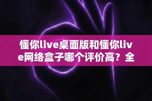 懂你live桌面版和懂你live网络盒子哪个评价高?全面对比帮你找到更适合的选择 懂你live桌面版和懂你live网络盒子哪个评价高?全面对比帮你找到更适合的选择