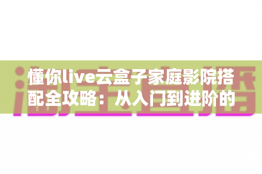 懂你live云盒子家庭影院搭配全攻略:从入门到进阶的私人影院打造指南 懂你live云盒子家庭影院搭配全攻略:从入门到进阶的私人影院打造指南