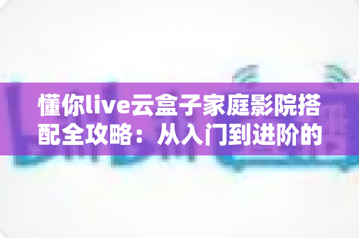 懂你live云盒子家庭影院搭配全攻略:从入门到进阶的私人影院打造指南 懂你live云盒子家庭影院搭配全攻略:从入门到进阶的私人影院打造指南