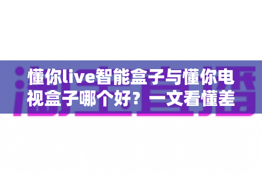 懂你live智能盒子与懂你电视盒子哪个好？一文看懂差异，选对不选贵