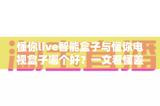 懂你live智能盒子与懂你电视盒子哪个好？一文看懂差异，选对不选贵