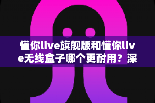 懂你live旗舰版和懂你live无线盒子哪个更耐用?深度对比帮你选对不踩坑 懂你live旗舰版和懂你live无线盒子哪个更耐用?深度对比帮你选对不踩坑