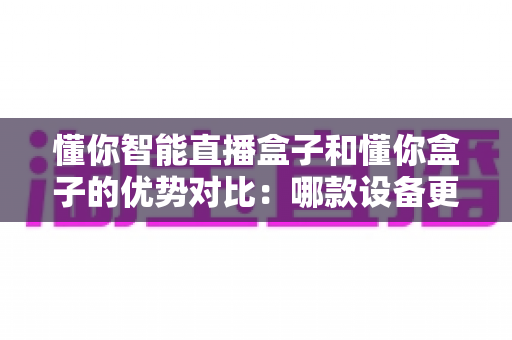 懂你智能直播盒子和懂你盒子的优势对比：哪款设备更适合你的需求？一文看懂两者的区别与选购指南